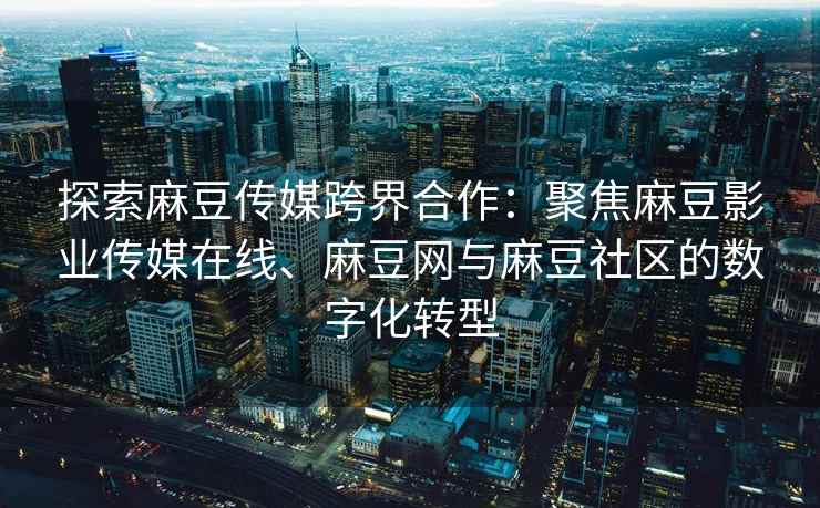 探索麻豆传媒跨界合作：聚焦麻豆影业传媒在线、麻豆网与麻豆社区的数字化转型