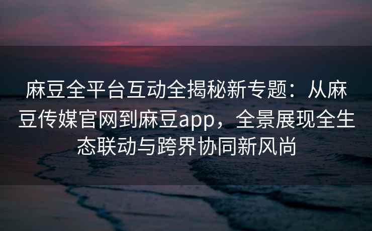 麻豆全平台互动全揭秘新专题：从麻豆传媒官网到麻豆app，全景展现全生态联动与跨界协同新风尚