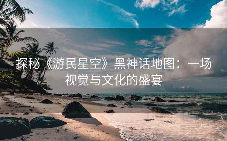 探秘《游民星空》黑神话地图：一场视觉与文化的盛宴