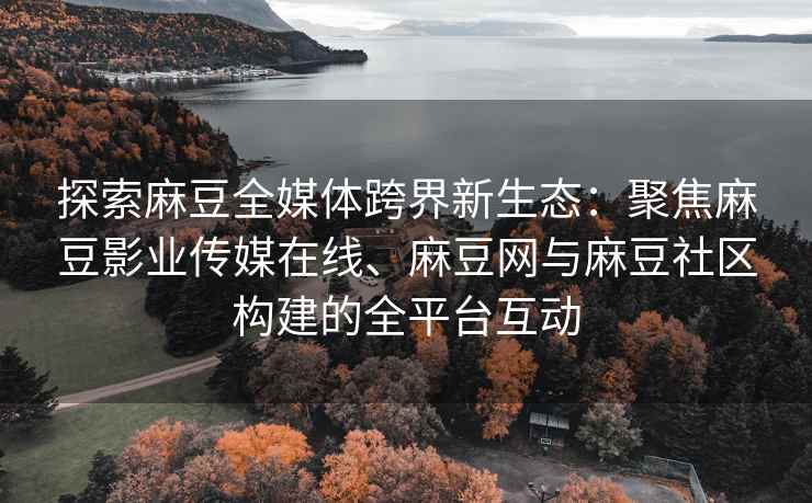 探索麻豆全媒体跨界新生态：聚焦麻豆影业传媒在线、麻豆网与麻豆社区构建的全平台互动