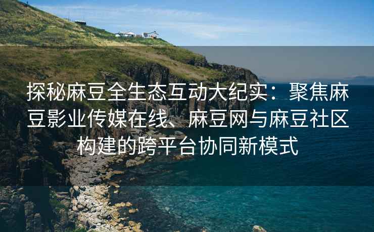 探秘麻豆全生态互动大纪实：聚焦麻豆影业传媒在线、麻豆网与麻豆社区构建的跨平台协同新模式