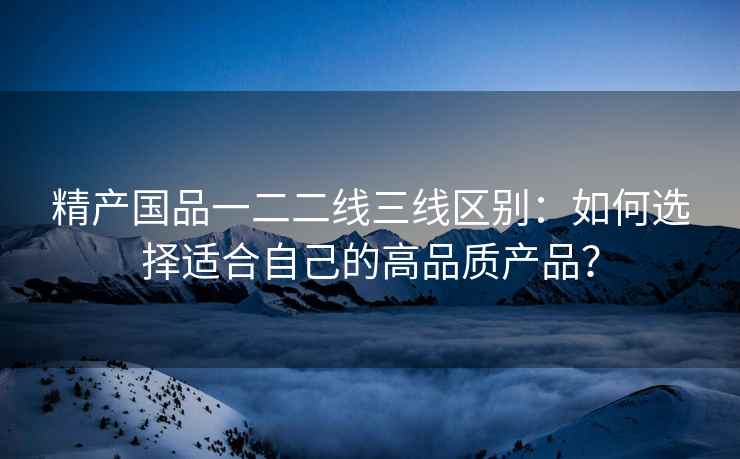 精产国品一二二线三线区别：如何选择适合自己的高品质产品？