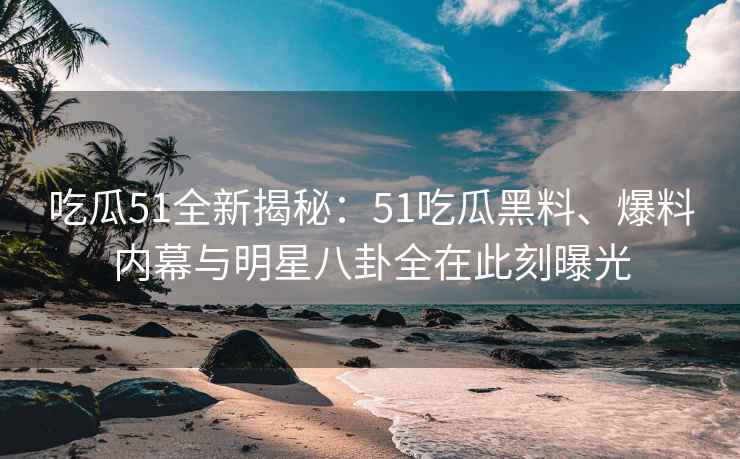 吃瓜51全新揭秘：51吃瓜黑料、爆料内幕与明星八卦全在此刻曝光