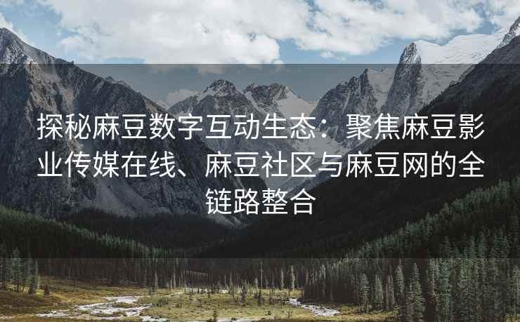 探秘麻豆数字互动生态：聚焦麻豆影业传媒在线、麻豆社区与麻豆网的全链路整合