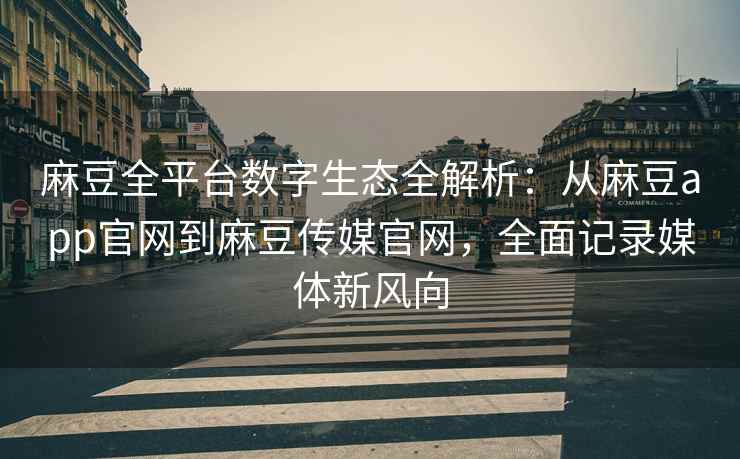 麻豆全平台数字生态全解析：从麻豆app官网到麻豆传媒官网，全面记录媒体新风向