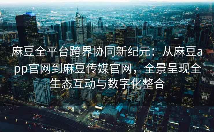 麻豆全平台跨界协同新纪元：从麻豆app官网到麻豆传媒官网，全景呈现全生态互动与数字化整合