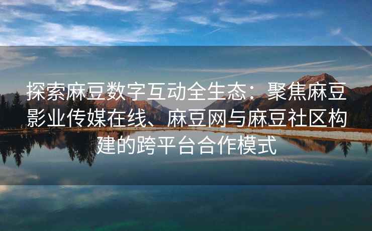 探索麻豆数字互动全生态：聚焦麻豆影业传媒在线、麻豆网与麻豆社区构建的跨平台合作模式