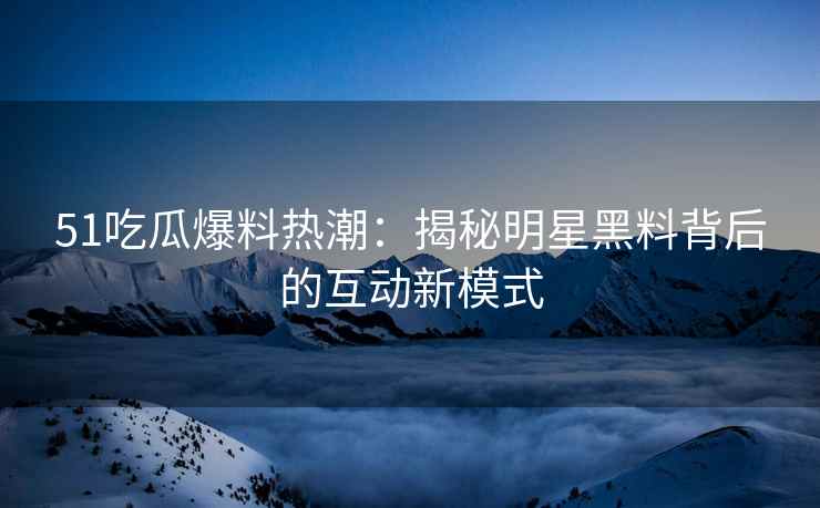 51吃瓜爆料热潮：揭秘明星黑料背后的互动新模式