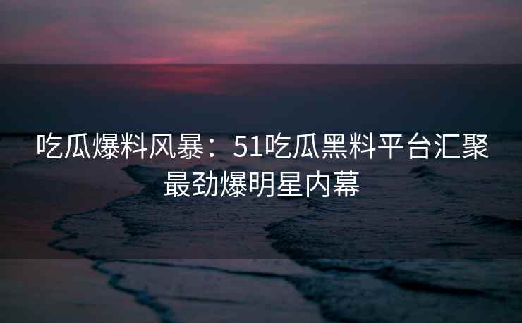 吃瓜爆料风暴：51吃瓜黑料平台汇聚最劲爆明星内幕