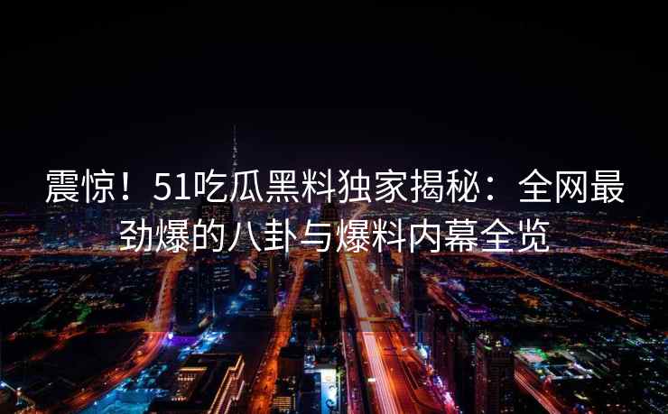 震惊！51吃瓜黑料独家揭秘：全网最劲爆的八卦与爆料内幕全览