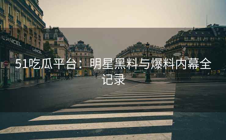 51吃瓜平台：明星黑料与爆料内幕全记录