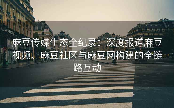 麻豆传媒生态全纪录：深度报道麻豆视频、麻豆社区与麻豆网构建的全链路互动