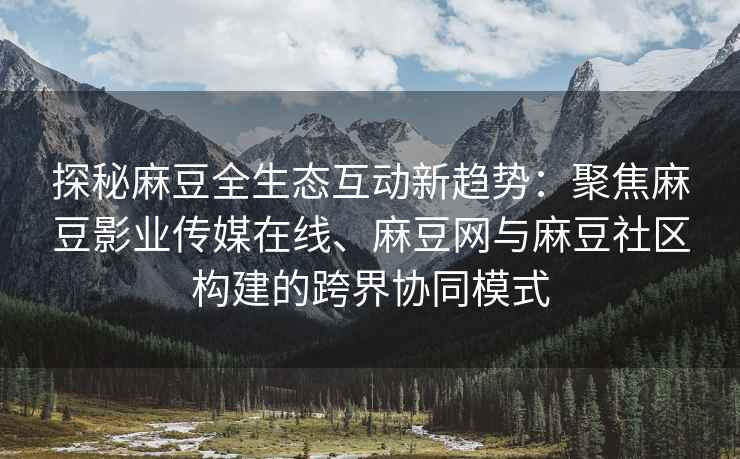 探秘麻豆全生态互动新趋势：聚焦麻豆影业传媒在线、麻豆网与麻豆社区构建的跨界协同模式
