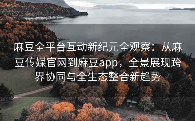 麻豆全平台互动新纪元全观察：从麻豆传媒官网到麻豆app，全景展现跨界协同与全生态整合新趋势