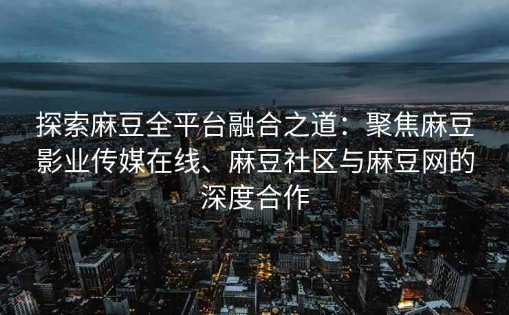探索麻豆全平台融合之道：聚焦麻豆影业传媒在线、麻豆社区与麻豆网的深度合作
