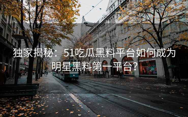 独家揭秘：51吃瓜黑料平台如何成为明星黑料第一平台？