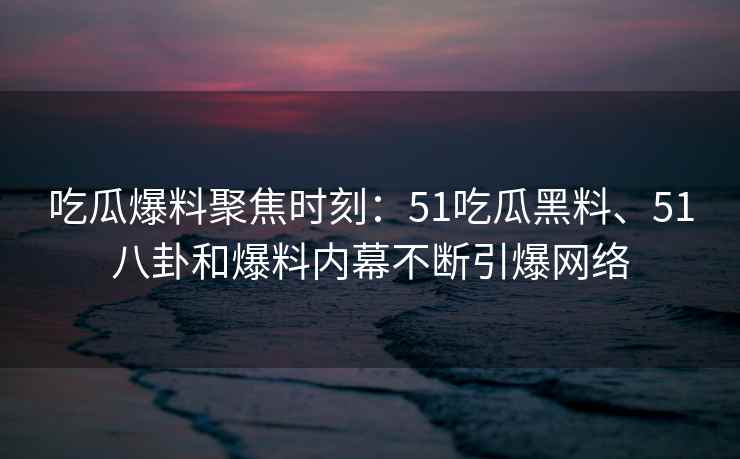 吃瓜爆料聚焦时刻：51吃瓜黑料、51八卦和爆料内幕不断引爆网络