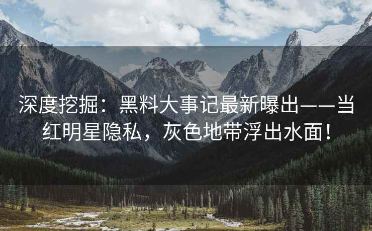 深度挖掘：黑料大事记最新曝出——当红明星隐私，灰色地带浮出水面！