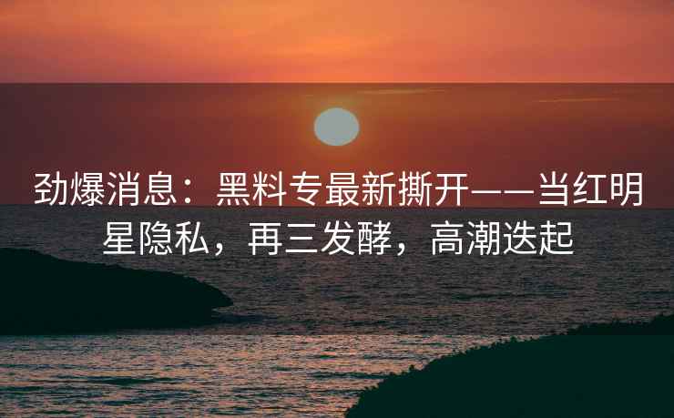 劲爆消息：黑料专最新撕开——当红明星隐私，再三发酵，高潮迭起