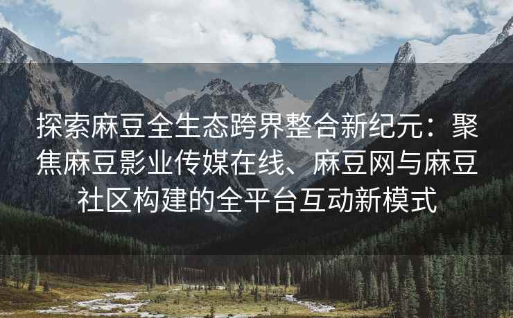 探索麻豆全生态跨界整合新纪元：聚焦麻豆影业传媒在线、麻豆网与麻豆社区构建的全平台互动新模式