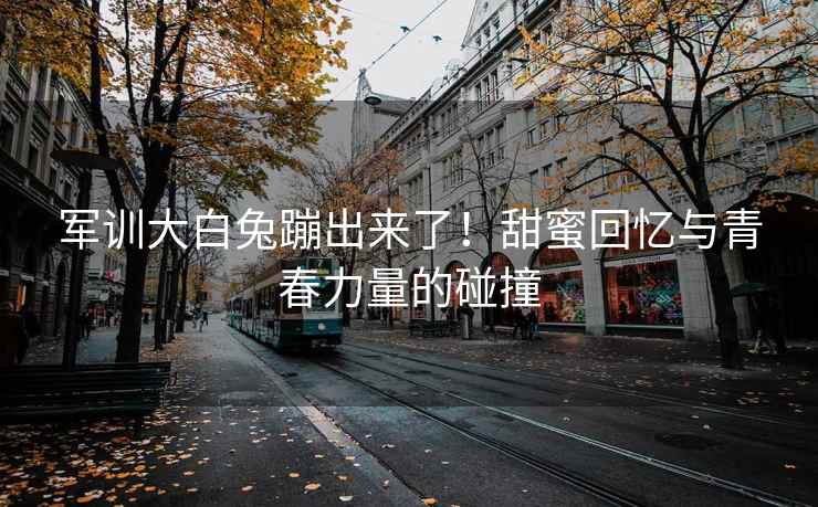 军训大白兔蹦出来了！甜蜜回忆与青春力量的碰撞