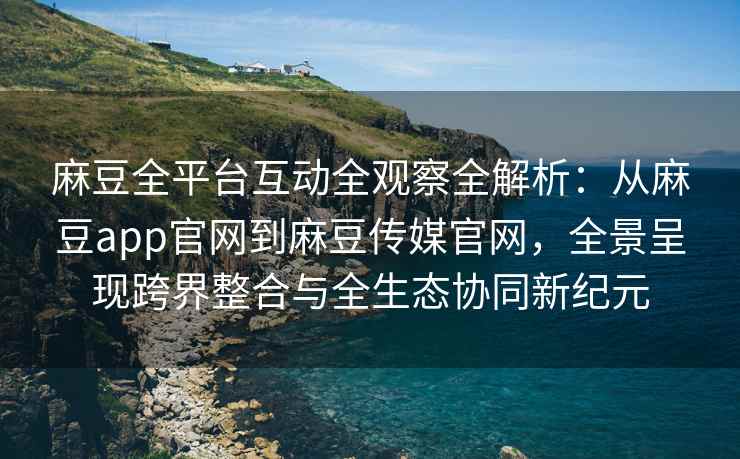 麻豆全平台互动全观察全解析：从麻豆app官网到麻豆传媒官网，全景呈现跨界整合与全生态协同新纪元