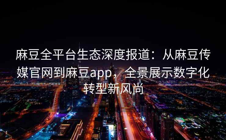 麻豆全平台生态深度报道：从麻豆传媒官网到麻豆app，全景展示数字化转型新风尚