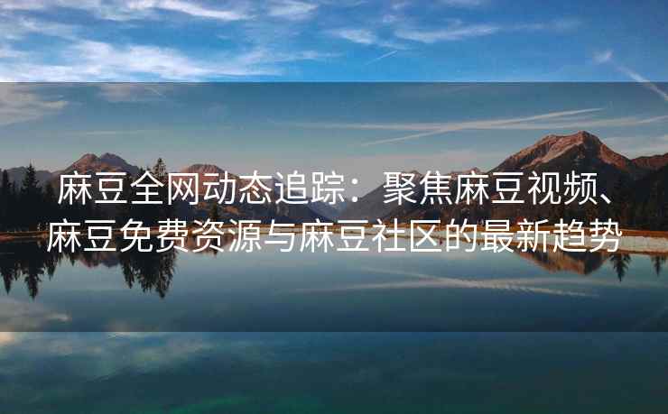 麻豆全网动态追踪：聚焦麻豆视频、麻豆免费资源与麻豆社区的最新趋势