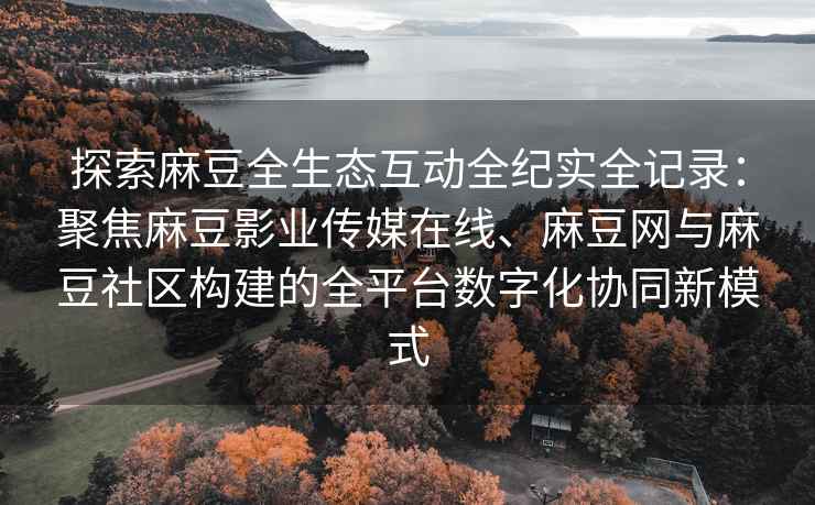 探索麻豆全生态互动全纪实全记录：聚焦麻豆影业传媒在线、麻豆网与麻豆社区构建的全平台数字化协同新模式