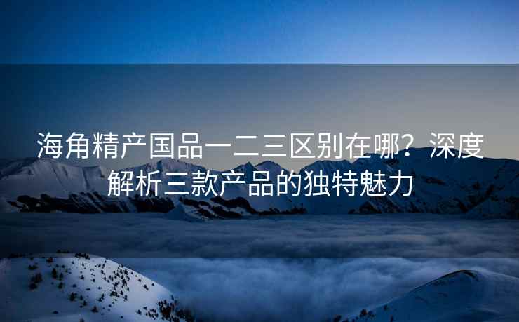 海角精产国品一二三区别在哪？深度解析三款产品的独特魅力
